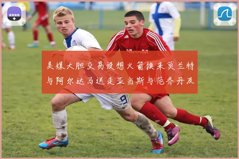 美媒大胆交易设想火箭换来莫兰特与阿尔达马送走亚当斯与范乔丹及两个选秀权
