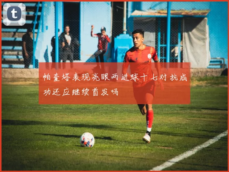 帕奎塔表现亮眼两进球十七对抗成功还应继续首发吗