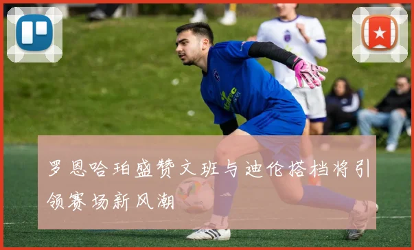 罗恩哈珀盛赞文班与迪伦搭档将引领赛场新风潮