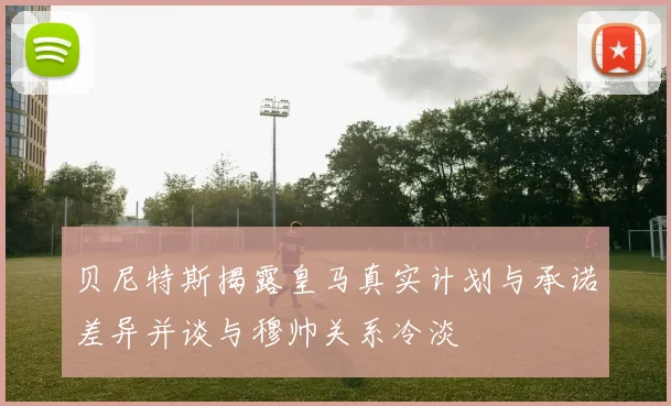 贝尼特斯揭露皇马真实计划与承诺差异并谈与穆帅关系冷淡