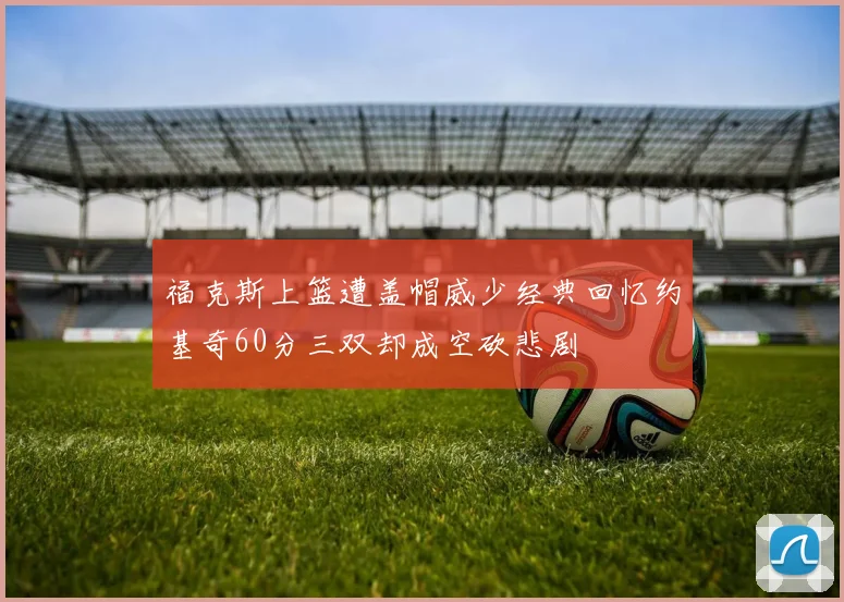 福克斯上篮遭盖帽威少经典回忆约基奇60分三双却成空砍悲剧