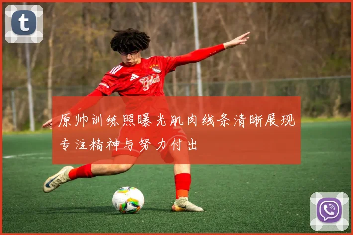 原帅训练照曝光肌肉线条清晰展现专注精神与努力付出