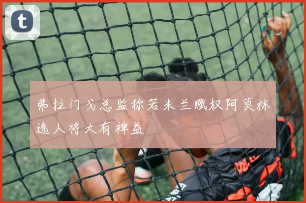 弗拉门戈总监称若米兰赋权阿莫林选人将大有裨益
