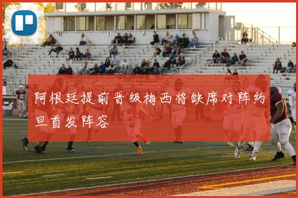 阿根廷提前晋级梅西将缺席对阵约旦首发阵容