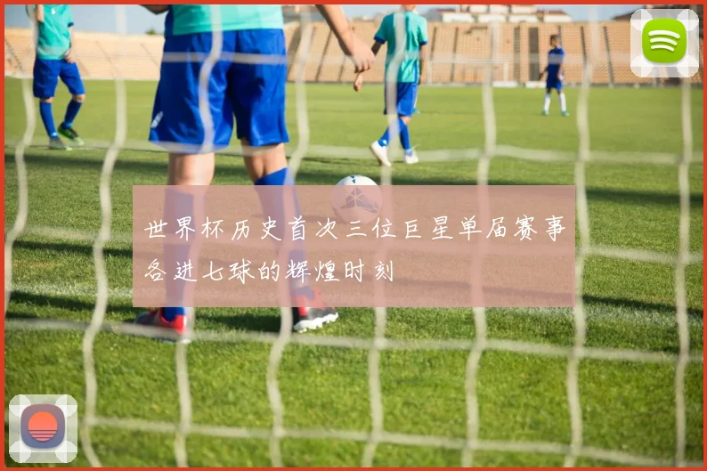 世界杯历史首次三位巨星单届赛事各进七球的辉煌时刻