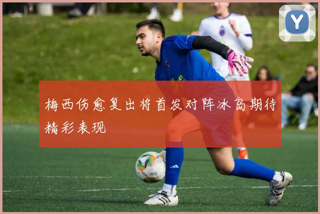 梅西伤愈复出将首发对阵冰岛期待精彩表现
