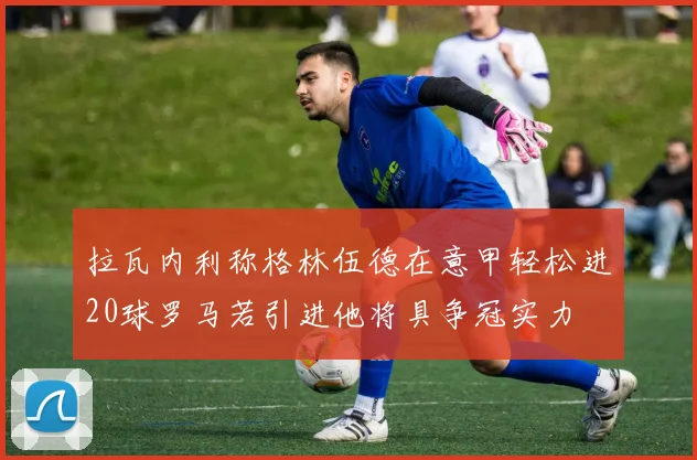 拉瓦内利称格林伍德在意甲轻松进20球罗马若引进他将具争冠实力