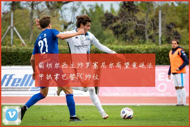 前切尔西主帅罗塞尼尔有望重返法甲执掌巴黎FC帅位