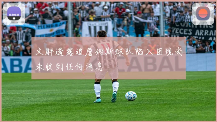 文胖透露追詹姆斯球队陷入困境尚未收到任何消息